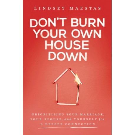 Don't Burn Your Own House Down: Prioritizing Your Marriage, Your Spouse, and Yourself for a Deeper Connection
