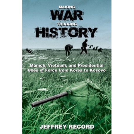 Making War, Thinking History: Munich, Vietnam, and Presidential Uses of Force from Korea to Kosovo