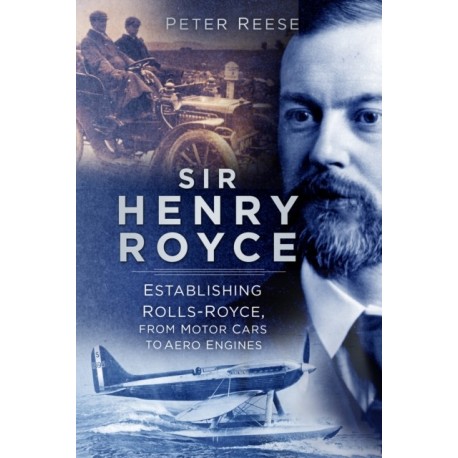 Sir Henry Royce: Establishing Rolls-Royce, from Motor Cars to Aero Engines