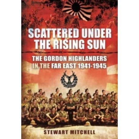 Scattered Under the Rising Sun: The Gordon Highlanders in the Far East 1941 - 1945