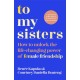 To My Sisters: How to Unlock the Life-Changing Power of Female Friendship