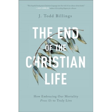 The End of the Christian Life – How Embracing Our Mortality Frees Us to Truly Live: How Embracing Our Mortality Frees Us to Truly Live