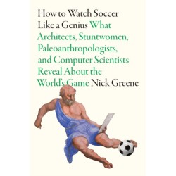 How To Watch Soccer Like a Genius: What Architects, Stuntwomen, Paleoanthropologists, and Computer Scientists Reveal About the World’s Game