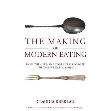 The Making of Modern Eating: How the German Middle Class Forged the Way We Eat, 1780-1910