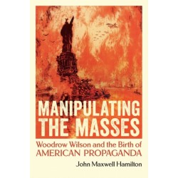 Manipulating the Masses: Woodrow Wilson and the Birth of American Propaganda