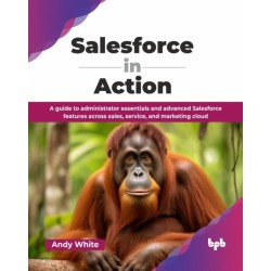Salesforce in Action: A guide to administrator essentials and advanced Salesforce features across sales, service, and marketing cloud