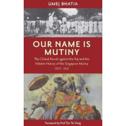 Our Name Is Mutiny: The Global Revolt against the Raj and the Hidden History of the Singapore Mutiny 1907 - 1915