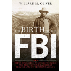 The Birth of the FBI: Teddy Roosevelt, the Secret Service, and the Fight Over America's Premier Law Enforcement Agency
