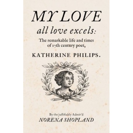 My love - all Love excels: The Remarkable Life and Times of 17th-Century Poet, Katherine Philips