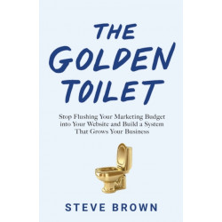 The Golden Toilet: Stop Flushing Your Marketing Budget into Your Website and Build a System That Grows Your Business