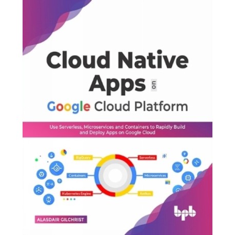 Cloud Native Apps on Google Cloud Platform: Use Serverless, Microservices and Containers to Rapidly Build and Deploy Apps on Google Cloud