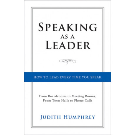 Speaking As a Leader: How to Lead Every Time You Speak...From Board Rooms to Meeting Rooms, From Town Halls to Phone Calls
