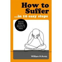 How to Suffer ... in 10 Easy Steps: Discover, Embrace and Own the Mechanics of Misery