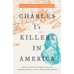 Charles I's Killers in America: The Lives and Afterlives of Edward Whalley and William Goffe