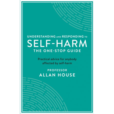 Understanding and Responding to Self-Harm: The One Stop Guide: Practical Advice for Anybody Affected by Self-Harm