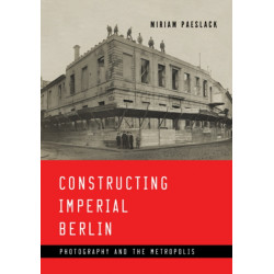 Constructing Imperial Berlin: Photography and the Metropolis