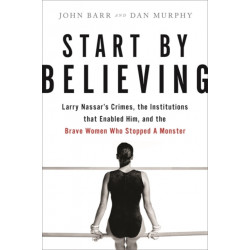 Start by Believing: Larry Nassar's Crimes, the Institutions that Enabled Him, and the Brave Women Who Stopped a Monster