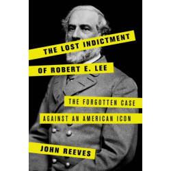 The Lost Indictment of Robert E. Lee: The Forgotten Case against an American Icon