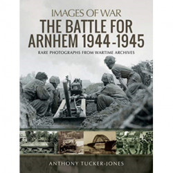 The Battle for Arnhem 1944-1945: Rare Photographs from Wartime Archives