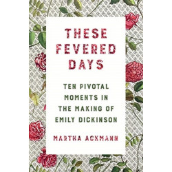 These Fevered Days: Ten Pivotal Moments in the Making of Emily Dickinson