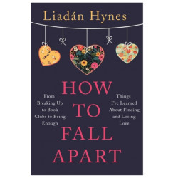 How to Fall Apart: From Breaking Up to Book Clubs to Being Enough - Things I've Learned About Losing and Finding Love