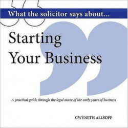 What the Solicitor Says About... Starting Your Business: A Practical Guide Through the Legal Maze of the Early Years of Business