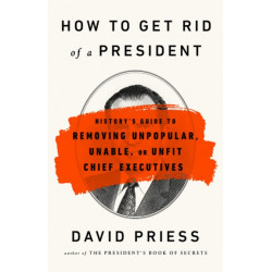 How to Get Rid of a President: History's Guide to Removing Unpopular, Unable, or Unfit Chief Executives