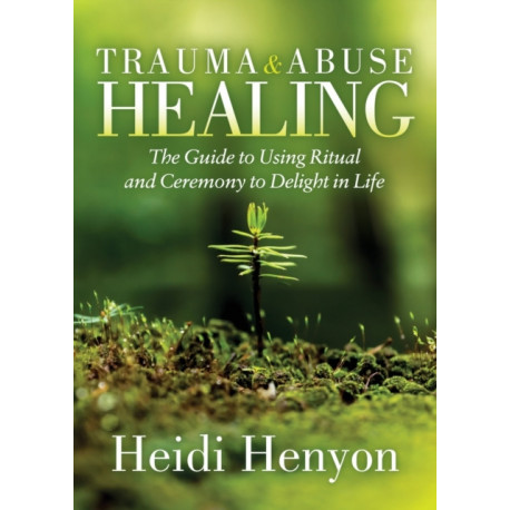 Trauma and Abuse Healing: The Guide to Using Ritual and Ceremony to Delight in Life