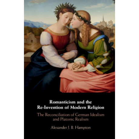Romanticism and the Re-Invention of Modern Religion: The Reconciliation of German Idealism and Platonic Realism