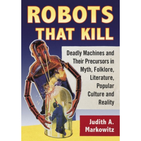 Robots That Kill: Deadly Machines and Their Precursors in Myth, Folklore, Literature, Popular Culture and Reality