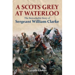 A Scot's Grey at Waterloo: The Remarkable Story of Sergeant William Clarke