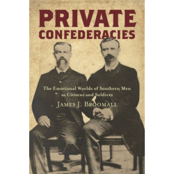 Private Confederacies: The Emotional Worlds of Southern Men As Citizens and Soldiers