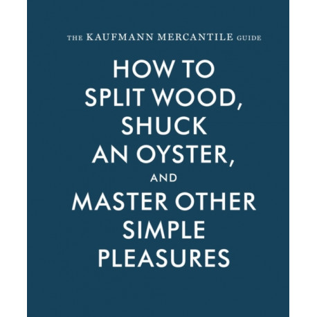 The Kaufmann Mercantile Guide: How to Split Wood, Shuck an Oyster, and Master Other Simple Pleasures