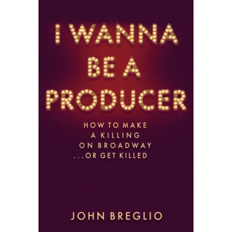 I Wanna Be a Producer: How to Make a Killing on Broadway...or Get Killed