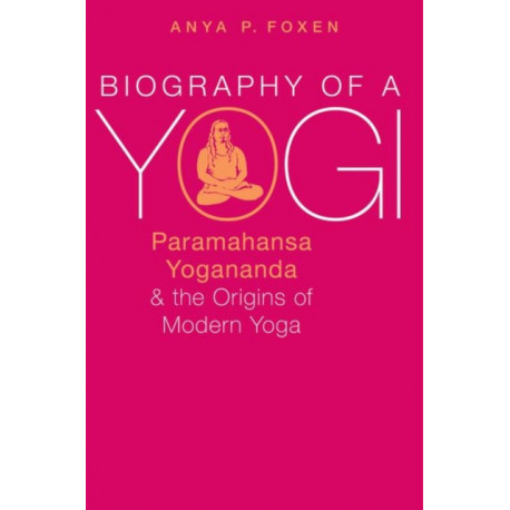 Biography of a Yogi: Paramahansa Yogananda and the Origins of Modern Yoga