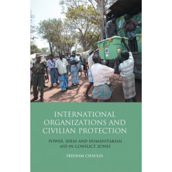 International Organizations and Civilian Protection: Power, Ideas and Humanitarian Aid in Conflict Zones