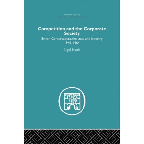 Competition and the Corporate Society: British Conservatives, the state and Industry 1945-1964