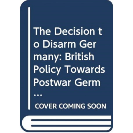 The Decision to Disarm Germany: British Policy Towards Postwar German Disarmament, 1914-1919