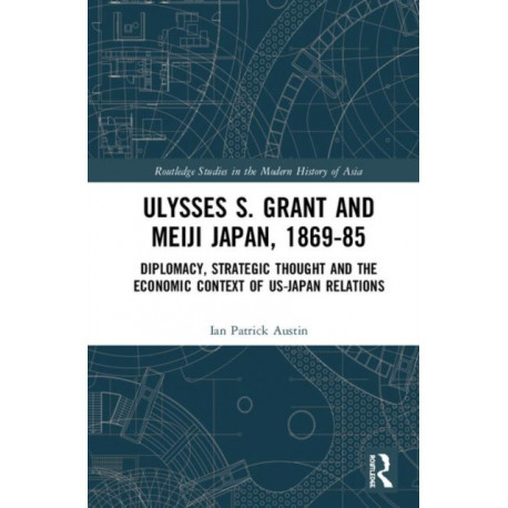 Ulysses S. Grant and Meiji Japan, 1869-1885: Diplomacy, Strategic Thought and the Economic Context of US-Japan Relations