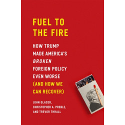 Fuel to the Fire: How Trump Made America's Broken Foreign Policy Even Worse (and How We Can Recover)