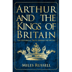Arthur and the Kings of Britain: The Historical Truth Behind the Myths