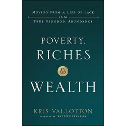 Poverty, Riches and Wealth – Moving from a Life of Lack into True Kingdom Abundance: Moving from a Life of Lack into True Kingdom Abundance