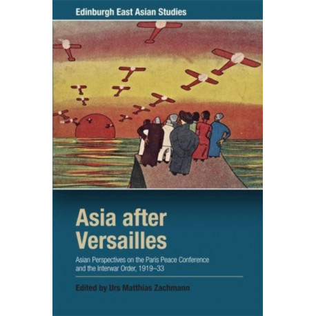 Asia after Versailles: Asian Perspectives on the Paris Peace Conference and the Interwar Order, 1919-33