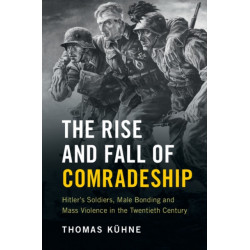 The Rise and Fall of Comradeship: Hitler's Soldiers, Male Bonding and Mass Violence in the Twentieth Century