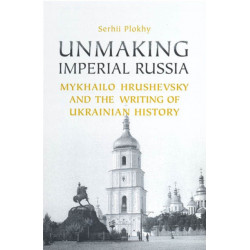 Unmaking Imperial Russia: Mykhailo Hrushevsky and the Writing of Ukrainian History