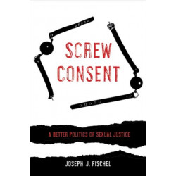 Screw Consent: A Better Politics of Sexual Justice
