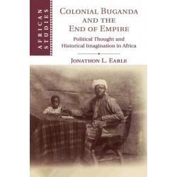 Colonial Buganda and the End of Empire: Political Thought and Historical Imagination in Africa