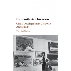 Humanitarian Invasion: Global Development in Cold War Afghanistan