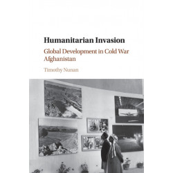 Humanitarian Invasion: Global Development in Cold War Afghanistan