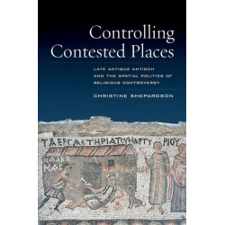 Controlling Contested Places: Late Antique Antioch and the Spatial Politics of Religious Controversy